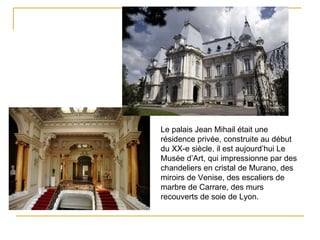 Le palais Jean Mihail était une
résidence privée, construite au début
du XX-e siècle, il est aujourd’hui Le
Musée d’Art, qui impressionne par des
chandeliers en cristal de Murano, des
miroirs de Venise, des escaliers de
marbre de Carrare, des murs
recouverts de soie de Lyon.
 