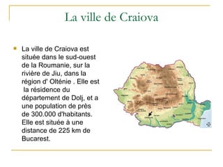 La ville de Craiova

   La ville de Craiova est
    située dans le sud-ouest
    de la Roumanie, sur la
    rivière de Jiu, dans la
    région d' Olténie . Elle est
     la résidence du
    département de Dolj, et a
    une population de près
    de 300.000 d'habitants.
    Elle est située à une
    distance de 225 km de
    Bucarest.
 