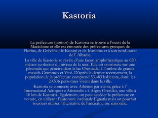 Kastoria
La préfecture (nomos) de Kastoria se trouve à l’ouest de la
Macédoine et elle est entourée des préfectures grecques de
Florina, de Grévéna, de Kozani et de Ioannina et à son nord-ouest
de l’ Albanie.
La ville de Kastoria se révèle d’une façon amphithéatrique au 620
mètres au-dessus du niveau de la mer. Elle est construite sur une
péninsule qui pénètre dans le lac Orestiada, à l’ombre de grands
massifs Grammos et Vitsi. D’après le dernier recensement, la
population de la préfecture comprend 53.483 habitants, dont les
20.636 personnes vivent dans la ville.
Kastoria se connecte avec Athènes par avion, grâce à l’
International Aéroport « Atistotelis » à Argos Orestiko, une ville à
10 km de Kastoria. Egalement, on peut accéder la préfecture en
voiture, en utilisant l’autoroute nationale Egnatia mais on pourrait
toujours utiliser l’alternative de l’ancienne rue nationale.

 