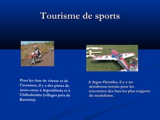 Tourisme de sports

Pour les fans de vitesse et de
l'aventure, il y a des pistes de
moto-cross à Asproklissia et à
Chiliodendro (villages près de
Kastoria).

A Argos Orestiko, il y a un
aérodrome-terrain pour les
rencontres des fans les plus exigents
du modelisme.

 