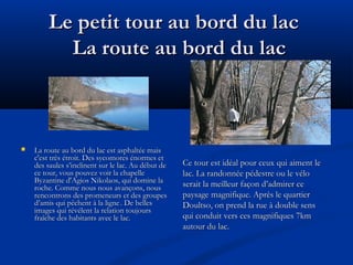 Le petit tour au bord du lac
La route au bord du lac



La route au bord du lac est asphaltée mais
c'est très étroit. Des sycomores énormes et
des saules s’inclinent sur le lac. Au début de
ce tour, vous pouvez voir la chapelle
Byzantine d'Agios Nikolaos, qui domine la
roche. Comme nous nous avançons, nous
rencontrons des promeneurs et des groupes
d’amis qui pêchent à la ligne . De belles
images qui révélent la relation toujours
fraîche des habitants avec le lac.

Ce tour est idéal pour ceux qui aiment le
lac. La randonnée pédestre ou le vélo
serait la meilleur façon d’admirer ce
paysage magnifique. Après le quartier
Doultso, on prend la rue à double sens
qui conduit vers ces magnifiques 7km
autour du lac.

 