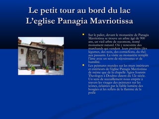 Le petit tour au bord du lac
L’eglise Panagia Mavriotissa




Sur le palier, devant le monastère de Panagia
Mavriotissa se trouve un arbre âgé de 900
ans, un vieil arbre de sycomore, nomé
monument naturel. On y rencontre des
marchands qui vendent leurs produits (des
légumes, des noix, des cornichons, du thé)
aux passants. La visite au monastère remplit
l’âme avec un sens de réjouissance et de
humilité.
Les peintures murales sur les murs intérieurs
et extérieurs de l’église Panagia Mavriotissa
de même que de la chapelle Agios Ioannis
Theologos à Doultso datent du 12e siècle.
Un sens de receuillement nous emprte à
travers les visages des peintures sur les
icônes, éclairées par la faible lumière des
bougies et les reflets de la flamme de la
poële

 