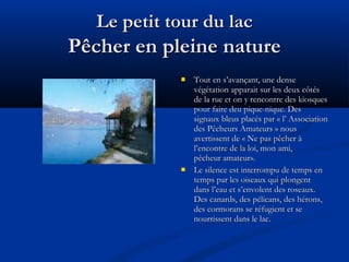 Le petit tour du lac

Pêcher en pleine nature




Tout en s’avançant, une dense
végétation apparait sur les deux côtés
de la rue et on y rencontre des kiosques
pour faire deu pique-nique. Des
signaux bleus placés par « l’ Association
des Pêcheurs Amateurs » nous
avertissent de « Ne pas pêcher à
l’encontre de la loi, mon ami,
pêcheur amateur».
Le silence est interrompu de temps en
temps par les oiseaux qui plongent
dans l’eau et s’envolent des roseaux.
Des canards, des pélicans, des hérons,
des cormorans se réfugient et se
nourrissent dans le lac.

 