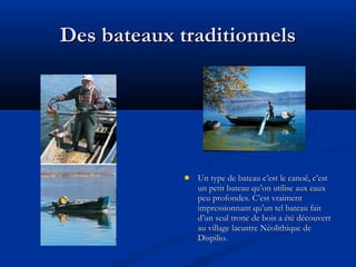 Des bateaux traditionnels



Un type de bateau c’est le canoë, c’est
un petit bateau qu’on utilise aux eaux
peu profondes. C’est vraiment
impressionnant qu’un tel bateau fait
d’un seul tronc de bois a été découvert
au village lacustre Néolithique de
Dispilio.

 