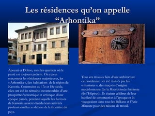 Les résidences qu’on appelle
“Arhontika”

Apozari et Doltso, sont les quartiers où le
passé est toujours présent. On y peut
rencontrer les résidences majestieuses, les
« Arhontika », des habitations de la région de
Kastoria. Construites au 17e et 18e siècle,
elles ont été les témoins incontestables d’une
prospérité économique et artistique d’une
époque passée, pendant laquelle les furreurs
de Kastoria avaient étendu leurs activités
professionnelles au dehors de la frontière du
pays.

Tous ces travaux faits d’une architecture
extraordinaire ont été réalisés par les
« mastores », des maçons d’origine
macédonienne (de la Macédoine)et hépirote
(de l’Hépirus) . Ils étaient célèbres de leur
habileté de construction à l’époque et ils
voyageaient dans tous les Balkans et l’Asie
Mineure pour des raisons de travail.

 