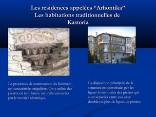 Les résidences appelées “Arhontika”
Les habitations traditionnelles de
Kastoria
.

Le processus de construction du bâtiment
est caractérisée irrégulière. On y utilise des
pierres en leur forme naturelle entourées
par le mortier céramique.

La disposition principale de la
structure est constituée par les
lignes horizontales des pierres qui
sont séparées entre eux avec
double ou plus de lignes de pierres.

 