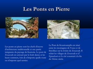 Les Ponts en Pierre

Les ponts en pierre sont les chefs-d'œuvre
d'architecture traditionnelle et une partie
intégrante du paysage de Kastoria. Le pont de
Zouzouli est entouré par la forêt dense et les
hauts sommets, loin de n'importe quelle route
ou n'importe quel sentier.

Le Pont de Kousioumplis est situé
entre les montagnes de Voios et de
Smolikas sur la rivière de Zouzouli. Il
reliait les villages de Zouzouli et d’
Eptachori et il a été construit à la fin
du 16ème siècle.

 