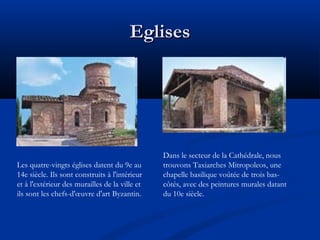 Eglises

Les quatre-vingts églises datent du 9e au
14e siècle. Ils sont construits à l'intérieur
et à l'extérieur des murailles de la ville et
ils sont les chefs-d'œuvre d'art Byzantin.

Dans le secteur de la Cathédrale, nous
trouvons Taxiarches Mitropoleos, une
chapelle basilique voûtée de trois bascôtés, avec des peintures murales datant
du 10e siècle.

 