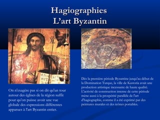 Hagiographies
L’art Byzantin

On n'exagère pas si on dit qu'un tour
autour des églises de la région suffit
pour qu’on puisse avoir une vue
globale des expressions différentes
apparues à l'art Byzantin entier.

Dès la première période Byzantine jusqu’au début de
la Domination Turque, la ville de Kastoria avait une
production artistique incessante de haute qualité.
L'activité de construction intense de cette période
mène aussi à la prospérité parallèle de l'art
d'hagiographie, comme il a été exprimé par des
peintures murales et des icônes portables.

 