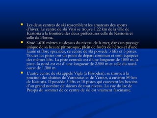 





Les deux centres de ski ressemblent les amateurs des sports
d’hiver. Le centre de ski Vitsi se trouve à 22 km de la ville de
Kastoria à la frontière des deux préfectures celle de Kastoria et
celle de Florina.
Situé 1.610 métres au-dessus du niveau de la mer, dans un paysage
unique de sa beauté pittoresque, plein de forêts de hêtres et d’une
faune et flore speciales, ce centre de ski possède 3 lifts et 5 pistes.
Toutes les pistes ont un point de départ commun et sont équipées
des mêmes lifts. La piste centrale est d’une longueur de 1000 m, la
piste du nord-est est d’ une longueur de 2.500 m et celle du nordouest de 1.300 m.
L’autre centre de ski appelé Vigla (à Pissoderi), se trouve à la
jonction des chaînes de Varnoutas et de Vernos, à environ 80 km
de Kastoria. Il possède 5 lifts et 10 pistes qui couvrent les besoins
d’un grand nombre de skieurs de tout niveau. La vue du lac de
Prespa du sommet de ce centre de ski est vraiment fascinante.

 