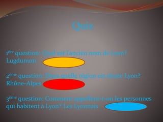 Quiz
1ère question: Quel est l’ancien nom de Lyon?
Lugdunum
2ème question: Dans quelle région est située Lyon?
Rhône-Alpes
3ème question: Comment appellent-t-on les personnes
qui habitent à Lyon? Les Lyonnais
 
