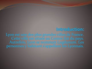 Lyon est une des plus grandes villes de France.
Cette ville est située au Centre-Est du pays.
Autrefois, Lyon se nommait Lugdunum. Les
personnes y habitant s’appellent les Lyonnais.
 