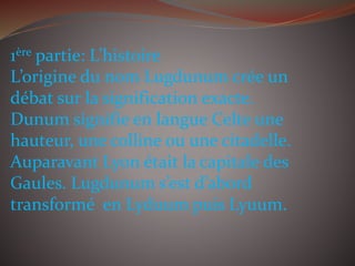 1ère partie: L’histoire
L’origine du nom Lugdunum crée un
débat sur la signification exacte.
Dunum signifie en langue Celte une
hauteur, une colline ou une citadelle.
Auparavant Lyon était la capitale des
Gaules. Lugdunum s’est d’abord
transformé en Lyduum puis Lyuum.
 