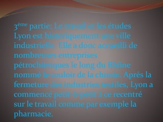 3ème partie: Le travail et les études
Lyon est historiquement une ville
industrielle. Elle a donc accueilli de
nombreuses entreprises
pétrochimiques le long du Rhône
nommé le couloir de la chimie. Après la
fermeture des industries textiles, Lyon a
commencé petit-à-petit à ce recentré
sur le travail comme par exemple la
pharmacie.
 