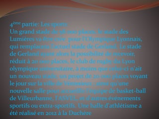 4ème partie: Les sports
Un grand stade de 58 000 places, le stade des
Lumières va être crée pour l'Olympique Lyonnais,
qui remplacera l'actuel stade de Gerland. Le stade
de Gerland ayant alors la possibilité de recevoir,
réduit à 20 000 places, le club de rugby du Lyon
olympique universitaire, à moins que celui-ci n'ait
un nouveau stade, un projet de 20 000 places voyant
le jour sur la ville de Vénissieux ; ainsi qu'une
nouvelle salle pour accueillir l'équipe de basket-ball
de Villeurbanne, l'ASVEL, et d'autres événements
sportifs ou extra-sportifs. Une halle d'athlétisme a
été réalisé en 2012 à la Duchère
 