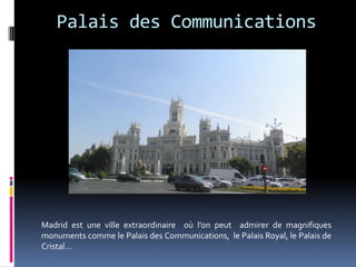 Palais des Communications




Madrid est une ville extraordinaire où l’on peut admirer de magnifiques
monuments comme le Palais des Communications, le Palais Royal, le Palais de
Cristal…
 