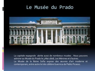 Le Musée du Prado




La capitale espagnole abrite aussi de nombreux musées . Nous pouvons
admirer au Musée du Prado le 3 Mai 1808, Les Ménines et d’autres.
Le Musée de la Reine Sofia expose des œuvres d'art moderne et
contemporain, entre autre le très célèbre Guernica de Pablo Picasso.
 