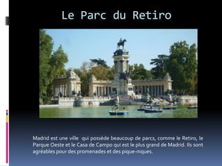 Le Parc du Retiro




Madrid est une ville qui possède beaucoup de parcs, comme le Retiro, le
Parque Oeste et le Casa de Campo qui est le plus grand de Madrid. Ils sont
agréables pour des promenades et des pique-niques.
 