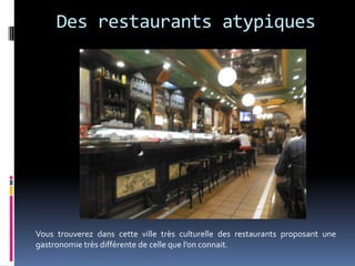 Des restaurants atypiques




Vous trouverez dans cette ville très culturelle des restaurants proposant une
gastronomie très différente de celle que l’on connait.
 