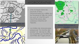HYDROGRAPHIE:
• Une richesse dans les
sources d’eau
(Manzanares),la vallée qui
se traverse la ville du nord
au sud, et c'est là qu'il
reçoit les eaux des
ruisseaux Manina et
Tejada.
• La rivière de Manzanares
passe par ‘la monte del
pardo’ et devise la ville
sur 2 parties qui facilite les
activités de l’agriculture…
Rivière Manzanares à
Madrid.
La carte d ’hydrographie de
l’Espagne
 