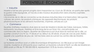 POTENTIELLE ÉCONOMIQUE:
• Industrie
Madrid a fait les plus grands progrès dans l'expansion au cours du 20 siècle, en particulier après
la guerre civile espagnole, et l'accès à des niveaux de production dans d'autres capitales
européennes.
L'économie de la ville se concentre sur les diverses industries liées à la fabrication, tels que les
voitures, les avions, les produits chimiques, les appareils électroniques, les produits
pharmaceutiques et les aliments transformés, imprimés, articles en cuir
• Commerce
Quartier d'affaires moderne situé dans le nord de Madrid à Alcala de Calais, banques, hôtels,
restaurants, boutiques, théâtres et là le long de la rue Gran Via. une principale rue
commerciale dans la région. Quartier de Salamanca est situé dans le nord-est de la ville, un
quartier construit à la fin du 19 siècle et au début du 20 siècle, et pas de voix du parc Retiro
appelé une superficie de plus de 142 hectares dans le sud-est du centre-ville de Madrid.
• Tourisme
Le tourisme constitue aussi un pôle économique d'importance. La ville joue sur son image
vivante, moderne et attrayante pour captiver un tourisme culturel et festif. La ville de Madrid en
2003 avait un PIB de 79 785 000 000 €, représentant 10 % du revenu national.
 