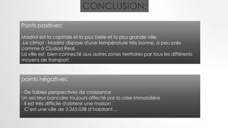 CONCLUSION:
Ponts positives:
Madrid est la capitale et la plus belle et la plus grande ville.
-Le climat : Madrid dispose d'une température très bonne, à peu près
comme à Ciudad Real.
La ville est bien connecté aux autres zones territoires par tous les différents
moyens de transport
points négatives:
- De faibles perspectives de croissance
Un secteur bancaire toujours affecté par la crise immobilière
- Il est très difficile d'obtenir une maison
- C’est une ville de 3.265.038 d’habitant…
 