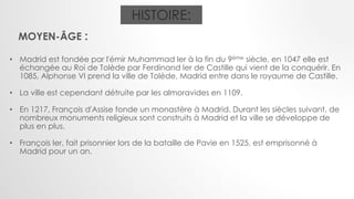 HISTOIRE:
MOYEN-ÂGE :
• Madrid est fondée par l'émir Muhammad Ier à la fin du 9ème siècle, en 1047 elle est
échangée au Roi de Tolède par Ferdinand Ier de Castille qui vient de la conquérir. En
1085, Alphonse VI prend la ville de Tolède, Madrid entre dans le royaume de Castille.
• La ville est cependant détruite par les almoravides en 1109.
• En 1217, François d'Assise fonde un monastère à Madrid. Durant les siècles suivant, de
nombreux monuments religieux sont construits à Madrid et la ville se développe de
plus en plus.
• François Ier, fait prisonnier lors de la bataille de Pavie en 1525, est emprisonné à
Madrid pour un an.
 