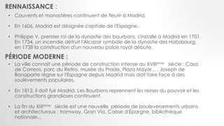 • Couvents et monastères continuent de fleurir à Madrid.
• En 1606, Madrid est désignée capitale de l'Espagne.
• Philippe V, premier roi de la dynastie des bourbons, s'installe à Madrid en 1701.
En 1734, un incendie détruit l'Alcazar symbole de la dynastie des Habsbourg,
en 1738 la construction d'un nouveau palais royal débute.
• La ville connaît une période de construction intense au XVIIIème siècle : Casa
de Correos, parc du Retiro, musée du Prado, Plaza Mayor... . Joseph de
Bonaparte règne sur l'Espagne depuis Madrid mais doit faire face à des
soulèvements populaires.
• En 1812, il doit fuir Madrid. Les Bourbons reprennent les reines du pouvoir et les
constructions grandioses continuent.
• La fin du XIXème siècle est une nouvelle période de bouleversements urbains
et architecturaux : tramway, Gran Via, Caisse d'Épargne, bibliothèque
nationale...
RENNAISSANCE :
PÉRIODE MODERNE :
 