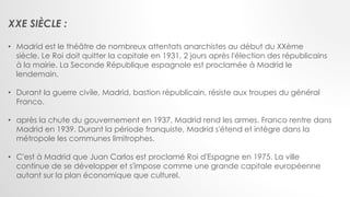 XXE SIÈCLE :
• Madrid est le théâtre de nombreux attentats anarchistes au début du XXème
siècle. Le Roi doit quitter la capitale en 1931, 2 jours après l'élection des républicains
à la mairie. La Seconde République espagnole est proclamée à Madrid le
lendemain.
• Durant la guerre civile, Madrid, bastion républicain, résiste aux troupes du général
Franco.
• après la chute du gouvernement en 1937, Madrid rend les armes. Franco rentre dans
Madrid en 1939. Durant la période franquiste, Madrid s'étend et intègre dans la
métropole les communes limitrophes.
• C'est à Madrid que Juan Carlos est proclamé Roi d'Espagne en 1975. La ville
continue de se développer et s'impose comme une grande capitale européenne
autant sur la plan économique que culturel.
 