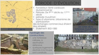PÉRIODE D’ÉVOLUTION:
• Fondateur: l'émir cordouan
Muhammad Ier
• Période: De 9ème siècle au 11ème
siècle
• période musulman
• type d’urbanisme: Urbanisme de
participation
(les échanges commerciaux étaient
plus simples)
• Etalement: 852-1085
Les ruines de la
forteresse musulmane
militaire (9ème siècle)
Typologie des
constructions:
• une forteresse
militaire, à
destination
défensive
• quelques logements
destinés à la troupe
sont construits
9ème -11ème siècle
 