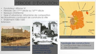 Real Alcázar de Madrid
(1537)
• Fondateur: Alfonso VI
• Période: De 11ème siècle au 16ème siècle
• Epoque chrétienne
• type d’urbanisme: Urbanisme de composition
les Musulmans continuent de construire la ville
• Etalement:1085-1560
Extension
PÉRIODE D’ÉVOLUTION:
11ème -16ème siècle
Typologie des constructions:
• construction des châteaux
• des Chapelles
the old Alcázar (1534)
avant l’extension
commissionné par
‘Charles V’ en 1537
 