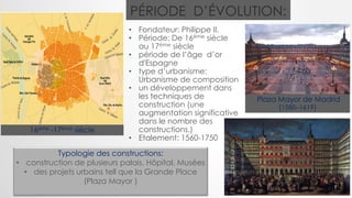 • Fondateur: Philippe II.
• Période: De 16ème siècle
au 17ème siècle
• période de l’âge d’or
d'Espagne
• type d’urbanisme:
Urbanisme de composition
• un développement dans
les techniques de
construction (une
augmentation significative
dans le nombre des
constructions.)
• Etalement: 1560-1750
Plaza Mayor de Madrid
(1580–1619)
PÉRIODE D’ÉVOLUTION:
16ème -17ème siècle
Typologie des constructions:
• construction de plusieurs palais, Hôpital, Musées
• des projets urbains tell que la Grande Place
(Plaza Mayor )
 