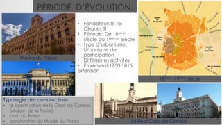 • Fondateur: le roi
Charles III
• Période: De 18ème
siècle au 19ème siècle
• type d’urbanisme:
Urbanisme de
participation
• Différentes activités
• Etalement:1750-1815
Extension
PÉRIODE D’ÉVOLUTION:
18ème -19ème siècle
La Real Casa de Correos
Musée du Prado
Typologie des constructions:
• la construction de la Casa de Correos
(Maison de la Poste)
• parc du Retiro
• construction du Musée du Prado
 