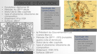 PÉRIODE D’ÉVOLUTION:
• Fondateur: Alphonse XII
• Période: Au 20ème siècle
• Statut de la ville: capitale
• type d’urbanisme: Urbanisme de
composition
• Etalement:1916-1939
• Surface: 68km²
Le 20ème siècle
Le 20ème siècle
Typologie des
constructions:
• des maisons très
modestes, d’une
salubrité
douteuse,
étaient
nombreuses
• construction des
aéroports
• le Président du Gouvernement Luis
Carrero Blanco
• Période: De 20ème -1975 (instabilité,
guerre civile et dictature)
• Statut de la ville: capitale
• type d’urbanisme: Urbanisme de
composition
• Etalement: 1939-1975
• Surface: 538 km²
Typologie des
constructions:
• des bâtiments à
plus de 15 étages
avec plusieurs
logements
• Maisons de fortune
 