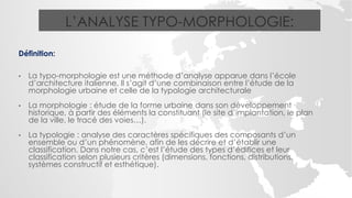 L’ANALYSE TYPO-MORPHOLOGIE:
Définition:
• La typo-morphologie est une méthode d’analyse apparue dans l’école
d’architecture italienne, Il s’agit d’une combinaison entre l’étude de la
morphologie urbaine et celle de la typologie architecturale
• La morphologie : étude de la forme urbaine dans son développement
historique, à partir des éléments la constituant (le site d’implantation, le plan
de la ville, le tracé des voies…).
• La typologie : analyse des caractères spécifiques des composants d’un
ensemble ou d’un phénomène, afin de les décrire et d’établir une
classification. Dans notre cas, c’est l’étude des types d’édifices et leur
classification selon plusieurs critères (dimensions, fonctions, distributions,
systèmes constructif et esthétique).
 