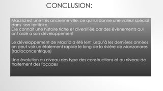 CONCLUSION:
Madrid est une très ancienne ville, ce qui lui donne une valeur spécial
dans son territoire,
Elle connait une histoire riche et diversifiée par des évènements qui
ont aidé a son développement
Le développement de Madrid a été lent jusqu’à les dernières années
on peut voir un étalement rapide le long de la rivière de Manzanares
(radioconcentrique)
Une évolution au niveau des type des constructions et au niveau de
traitement des façades
 