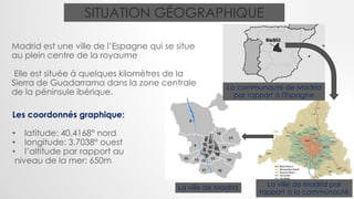 SITUATION GÉOGRAPHIQUE
Madrid est une ville de l’Espagne qui se situe
au plein centre de la royaume
Elle est située à quelques kilomètres de la
Sierra de Guadarrama dans la zone centrale
de la péninsule ibérique.
Les coordonnés graphique:
• latitude: 40.4168° nord
• longitude: 3.7038° ouest
• l’altitude par rapport au
niveau de la mer: 650m
La communauté de Madrid
par rapport à l'Espagne
La ville de Madrid La ville de Madrid par
rapport à la communauté
 