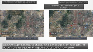 LES ÉQUIPEMENTS SANITAIRES:
hopital
Les équipements sportifs:
complexe sportif, les centre sportif.
les stades
stade
La majorité des hôpitaux se situe au plein centre ville et ses extrémités, et
au contraire ,les équipements sportifs lourds sont loin du centre
Situation des stades au MadridSituation des hôpitaux au Madrid
 