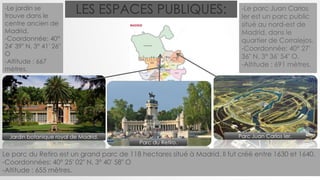 LES ESPACES PUBLIQUES:
Parc du Retiro.
Parc Juan Carlos Ier.
-Le parc Juan Carlos
Ier est un parc public
situé au nord-est de
Madrid, dans le
quartier de Corralejos.
-Coordonnée: 40° 27′
36″ N, 3° 36′ 54″ O.
-Altitude : 691 mètres.
-Le jardin se
trouve dans le
centre ancien de
Madrid.
-Coordonnée: 40°
24′ 39″ N, 3° 41′ 26″
O
-Altitude : 667
mètres.
Jardin botanique royal de Madrid.
Le parc du Retiro est un grand parc de 118 hectares situé à Madrid. Il fut créé entre 1630 et 1640.
-Coordonnées: 40° 25′ 02″ N, 3° 40′ 58″ O
-Altitude : 655 mètres.
 