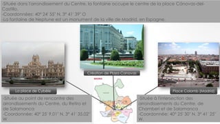 Place Colomb (Madrid)La place de Cybèle
Création de Plaza Canovas
-Située à l'intersection des
arrondissements du Centre, de
Chamberí et de Salamanca
-Coordonnée: 40° 25′ 30″ N, 3° 41′ 25″
W.
-Située au point de rencontre des
arrondissements du Centre, du Retiro et
de Salamanca
-Coordonnée: 40° 25′ 9.01″ N, 3° 41′ 35.02″
W
-Située dans l'arrondissement du Centre, la fontaine occupe le centre de la place Cánovas-del-
Castillo.
-Coordonnées: 40° 24′ 55″ N, 3° 41′ 39″ O
-La fontaine de Neptune est un monument de la ville de Madrid, en Espagne.
 