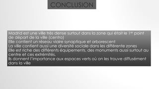 CONCLUSION
Madrid est une ville très dense surtout dans la zone qui était le 1er point
de départ de la ville (centro)
Elle contient un réseau viaire synaptique et arborescent
La ville contient aussi une diversité sociale dans les différente zones
Elle est riche des différents équipements, des monuments aussi surtout au
centre et ces extrémités.
Ils donnent l’importance aux espaces verts où on les trouve diffusément
dans la ville
 