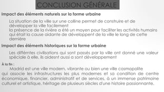 CONCLUSION GÉNÉRALE
Impact des éléments naturels sur la forme urbaine
La situation de la ville sur une colline permet de construire et de
développer la ville facilement
la présence de la rivière a été un moyen pour faciliter les activités humains
qui était la cause aidante de développent de la ville le long de cette
dernière
Impact des éléments historiques sur la forme urbaine
Les différntes civilisations qui sont passés par la ville ont donné une valeur
spéciale à elle, ils aidesnt aussi a sont développement
À la fin :
Madrid est une ville modern, vibrante ou bien une ville cosmopolite
qui associe les infrastructures les plus modernes et sa condition de centre
économique, financier, administratif et de services, à un immense patrimoine
culturel et artistique, héritage de plusieurs siècles d'une histoire passionnante.
 