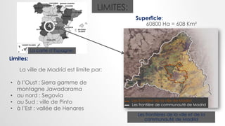 LIMITES:
Limites:
La ville de Madrid est limite par:
• à l’Oust : Sierra gamme de
montagne Jawadarama
• au nord : Segovia
• au Sud : ville de Pinto
• à l’Est : vallée de Henares
Superficie:
60800 Ha = 608 Km²
Les frontières de la ville et de la
communauté de Madrid
Les frontière de la ville de Madrid
Les frontière de communauté de Madrid
La carte d’Espagne:
 