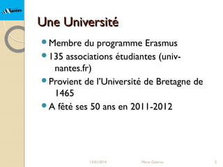 Une Université
Membre

du programme Erasmus
135 associations étudiantes (univnantes.fr)
Provient de l’Université de Bretagne de
1465
A fêté ses 50 ans en 2011-2012

13/01/2014

Marie Galerne

5

 