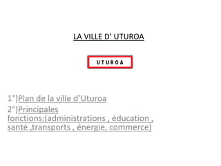 LA VILLE D’ UTUROA




1°)Plan de la ville d’Uturoa
2°)Principales
fonctions:(administrations , éducation ,
santé ,transports , énergie, commerce)
 