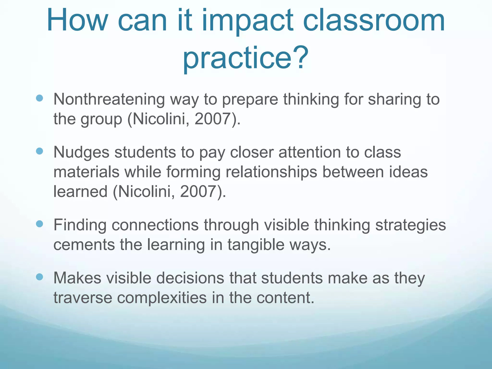 How can it impact classroom
          practice?
 Nonthreatening way to prepare thinking for sharing to
  the group (Nicolini, 2007).

 Nudges students to pay closer attention to class
  materials while forming relationships between ideas
  learned (Nicolini, 2007).

 Finding connections through visible thinking strategies
  cements the learning in tangible ways.

 Makes visible decisions that students make as they
  traverse complexities in the content.
 