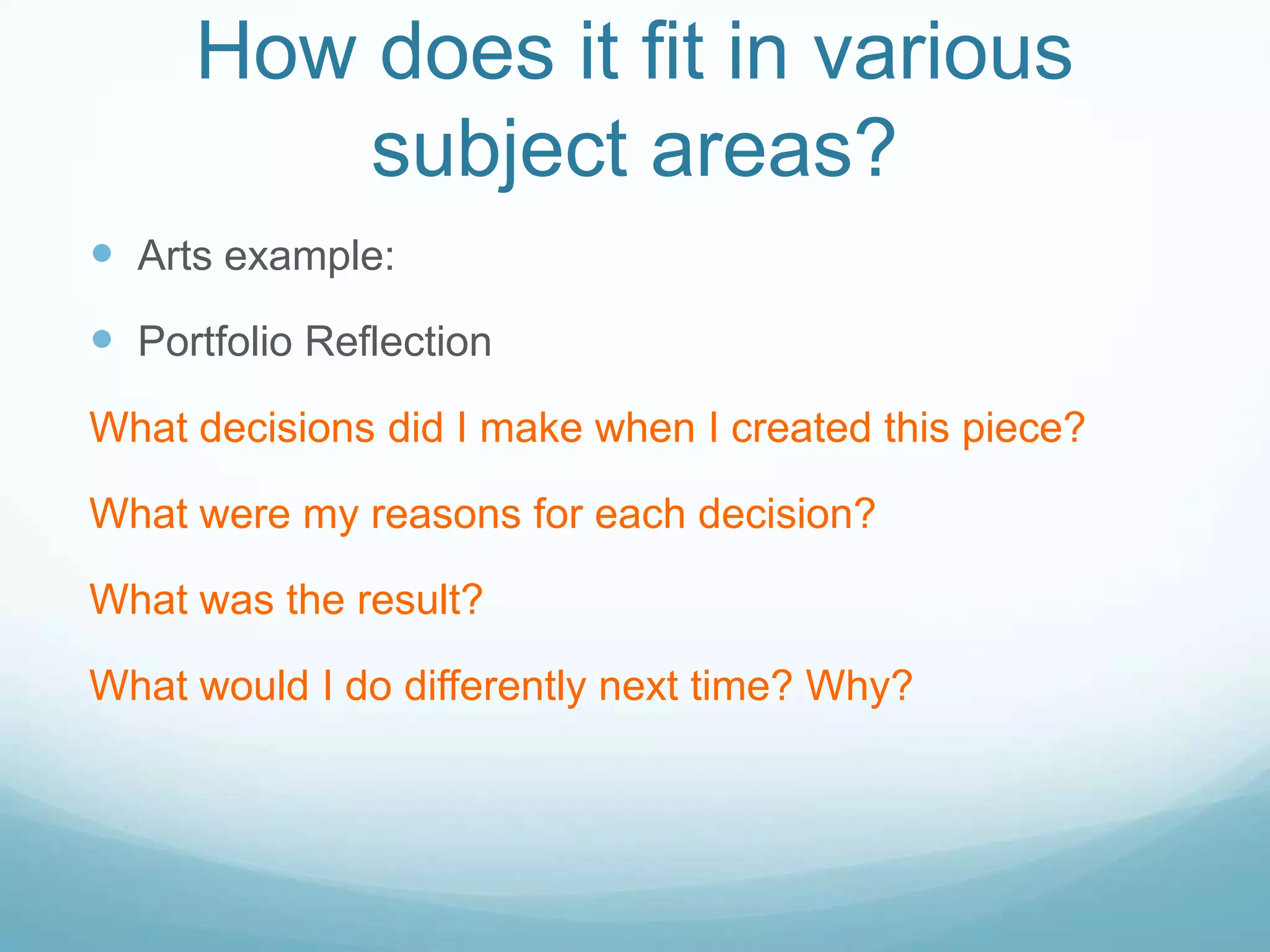 How does it fit in various
         subject areas?
 Arts example:
 Portfolio Reflection
What decisions did I make when I created this piece?

What were my reasons for each decision?

What was the result?

What would I do differently next time? Why?
 
