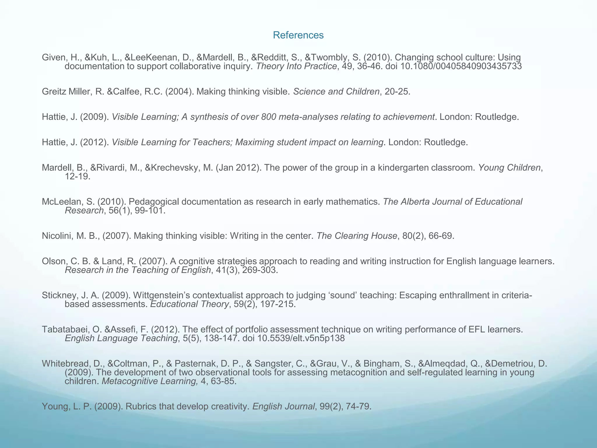 References

Given, H., &Kuh, L., &LeeKeenan, D., &Mardell, B., &Redditt, S., &Twombly, S. (2010). Changing school culture: Using
     documentation to support collaborative inquiry. Theory Into Practice, 49, 36-46. doi 10.1080/00405840903435733

Greitz Miller, R. &Calfee, R.C. (2004). Making thinking visible. Science and Children, 20-25.

Hattie, J. (2009). Visible Learning; A synthesis of over 800 meta-analyses relating to achievement. London: Routledge.

Hattie, J. (2012). Visible Learning for Teachers; Maximing student impact on learning. London: Routledge.

Mardell, B., &Rivardi, M., &Krechevsky, M. (Jan 2012). The power of the group in a kindergarten classroom. Young Children,
    12-19.

McLeelan, S. (2010). Pedagogical documentation as research in early mathematics. The Alberta Journal of Educational
    Research, 56(1), 99-101.

Nicolini, M. B., (2007). Making thinking visible: Writing in the center. The Clearing House, 80(2), 66-69.

Olson, C. B. & Land, R. (2007). A cognitive strategies approach to reading and writing instruction for English language learners.
     Research in the Teaching of English, 41(3), 269-303.

Stickney, J. A. (2009). Wittgenstein’s contextualist approach to judging ‘sound’ teaching: Escaping enthrallment in criteria-
      based assessments. Educational Theory, 59(2), 197-215.

Tabatabaei, O. &Assefi, F. (2012). The effect of portfolio assessment technique on writing performance of EFL learners.
     English Language Teaching, 5(5), 138-147. doi 10.5539/elt.v5n5p138

Whitebread, D., &Coltman, P., & Pasternak, D. P., & Sangster, C., &Grau, V., & Bingham, S., &Almeqdad, Q., &Demetriou, D.
     (2009). The development of two observational tools for assessing metacognition and self-regulated learning in young
     children. Metacognitive Learning, 4, 63-85.

Young, L. P. (2009). Rubrics that develop creativity. English Journal, 99(2), 74-79.
 