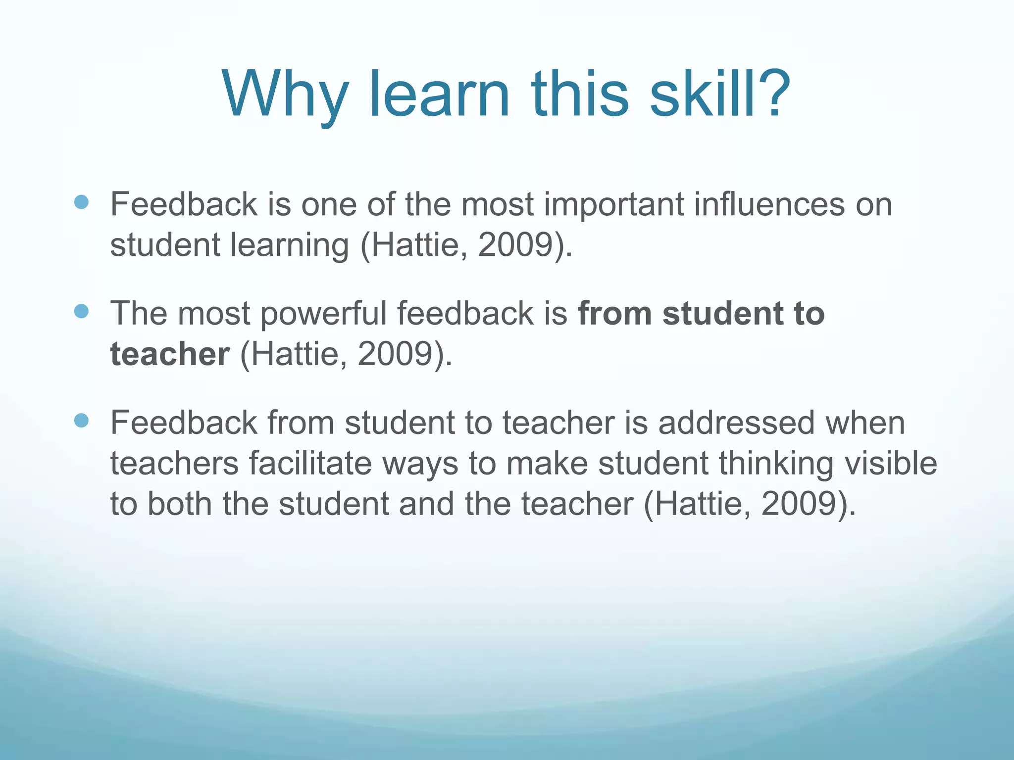 Why learn this skill?
 Feedback is one of the most important influences on
  student learning (Hattie, 2009).

 The most powerful feedback is from student to
  teacher (Hattie, 2009).

 Feedback from student to teacher is addressed when
  teachers facilitate ways to make student thinking visible
  to both the student and the teacher (Hattie, 2009).
 