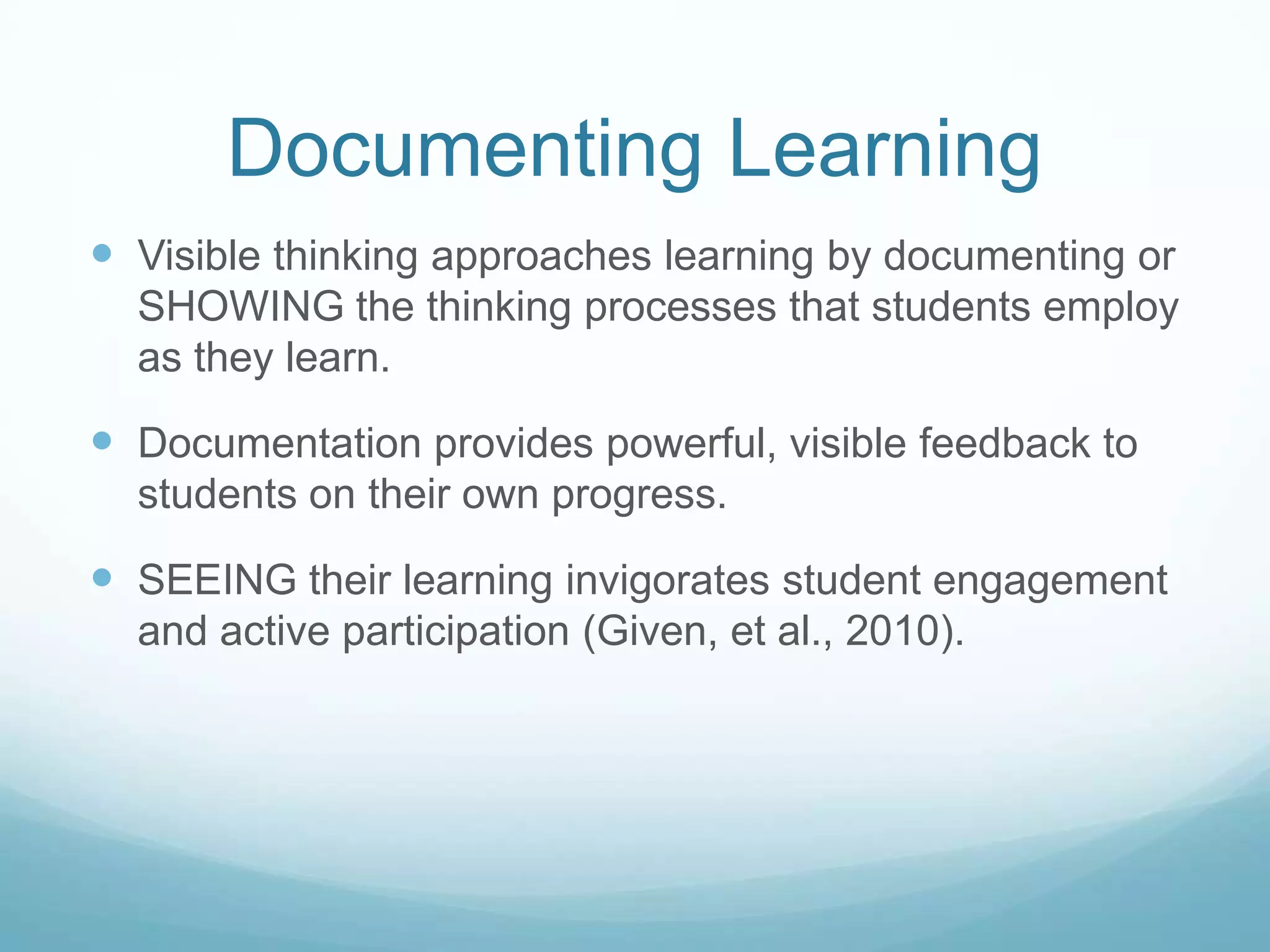 Documenting Learning
 Visible thinking approaches learning by documenting or
  SHOWING the thinking processes that students employ
  as they learn.

 Documentation provides powerful, visible feedback to
  students on their own progress.

 SEEING their learning invigorates student engagement
  and active participation (Given, et al., 2010).
 